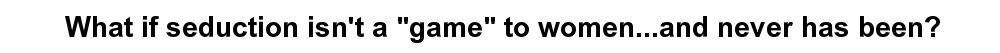 What if seduction isn't a "game" to women...and never has been?