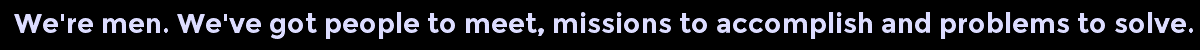 We're men. We've got people to meet, missions to accomplish and problems to solve.