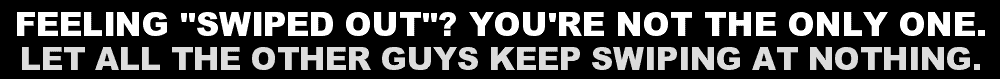 FEELING "SWIPED OUT"? YOU'RE NOT THE ONLY ONE. LET ALL THE OTHER GUYS KEEP SWIPING AT NOTHING.